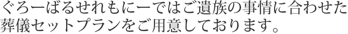 ぐろーばるせれもにーではご遺族の事情に合わせた葬儀セットプランをご用意しております。