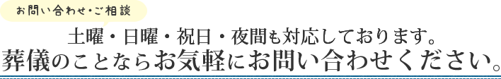 お問い合わせ・ご相談 土曜・日曜・祝日・夜間も対応しております。葬儀のことならお気軽にお問い合わせください。